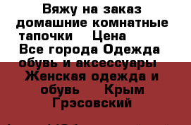 Вяжу на заказ домашние комнатные тапочки. › Цена ­ 800 - Все города Одежда, обувь и аксессуары » Женская одежда и обувь   . Крым,Грэсовский